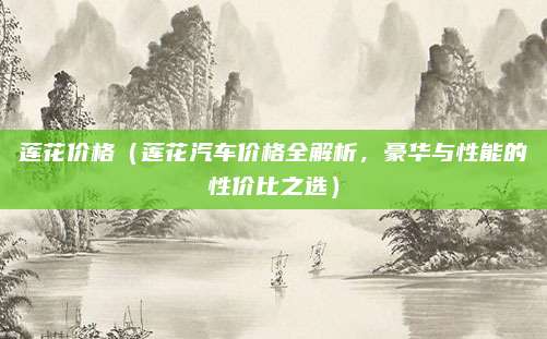 莲花价格（莲花汽车价格全解析，豪华与性能的性价比之选）