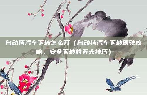 自动挡汽车下坡怎么开(自动挡汽车下坡驾驶攻略,安全下坡的五大技巧)