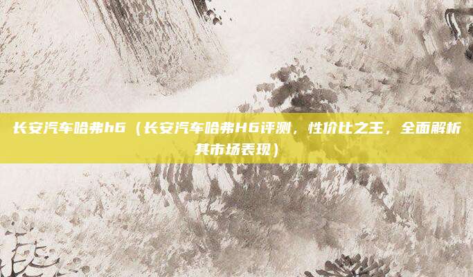 长安汽车哈弗h6(长安汽车哈弗H6评测,性价比之王,全面解析其市场表现)