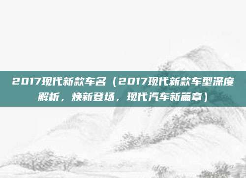2017现代新款车名(2017现代新款车型深度解析,焕新登场,现代汽车新篇章)