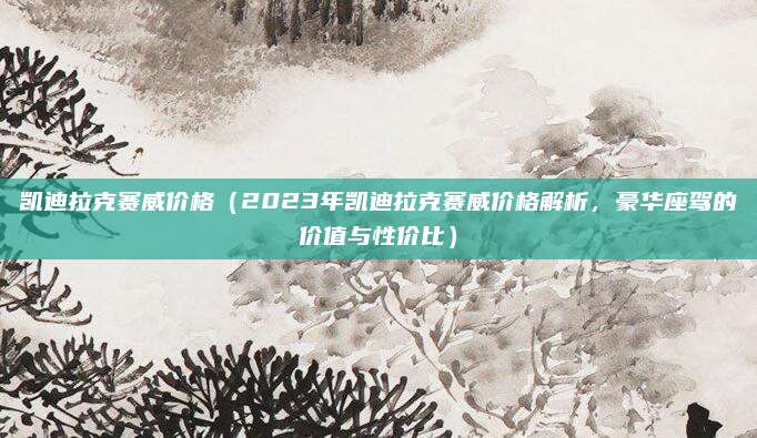 凯迪拉克赛威价格(2023年凯迪拉克赛威价格解析,豪华座驾的价值与性价比)