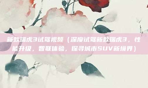新款瑞虎3试驾视频(深度试驾新款瑞虎3,性能升级,智联体验,探寻城市SUV新境界)