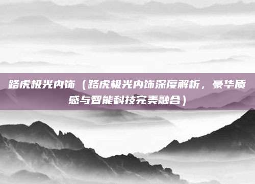 路虎极光内饰(路虎极光内饰深度解析,豪华质感与智能科技完美融合)