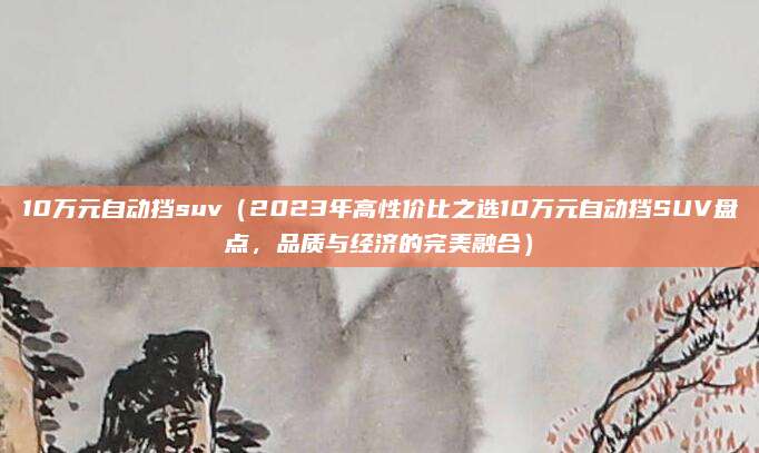 10万元自动挡suv(2023年高性价比之选10万元自动挡SUV盘点,品质与经济的完美融合)