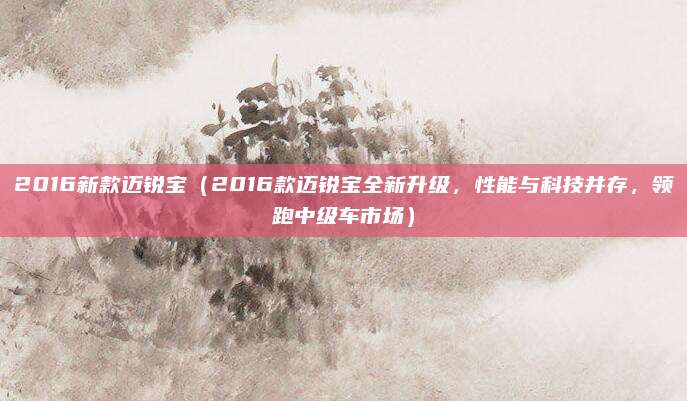 2016新款迈锐宝（2016款迈锐宝全新升级，性能与科技并存，领跑中级车市场）
