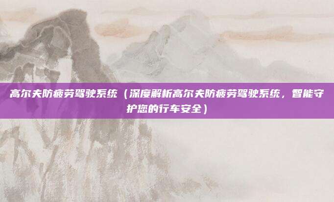 高尔夫防疲劳驾驶系统(深度解析高尔夫防疲劳驾驶系统,智能守护您的行车安全)