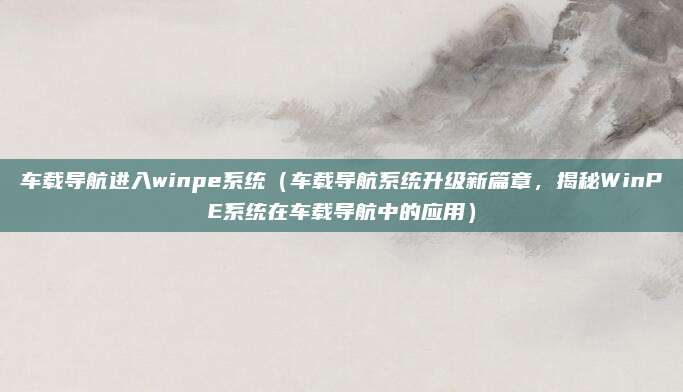 车载导航进入winpe系统(车载导航系统升级新篇章,揭秘WinPE系统在车载导航中的应用)