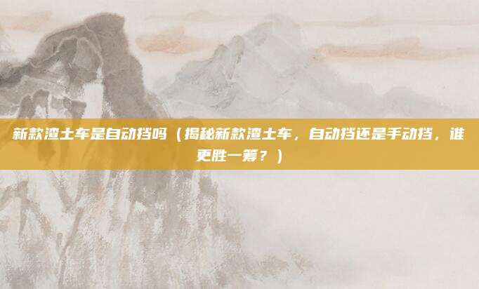 新款渣土车是自动挡吗(揭秘新款渣土车,自动挡还是手动挡,谁更胜一筹?)
