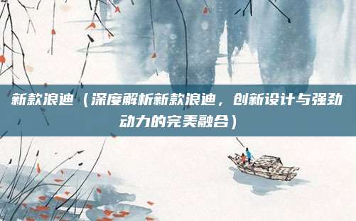 新款浪迪(深度解析新款浪迪,创新设计与强劲动力的完美融合)