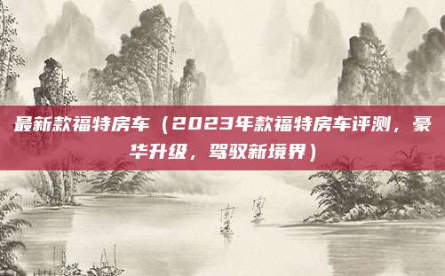 最新款福特房车(2023年款福特房车评测,豪华升级,驾驭新境界)