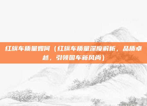 红旗车质量如何(红旗车质量深度解析,品质卓越,引领国车新风尚)