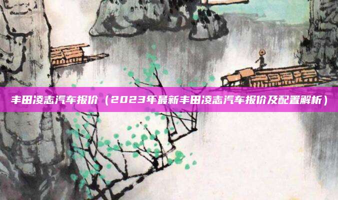 丰田凌志汽车报价(2023年最新丰田凌志汽车报价及配置解析)