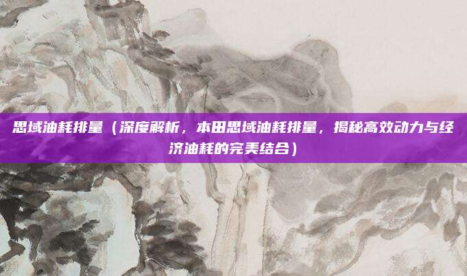 思域油耗排量(深度解析,本田思域油耗排量,揭秘高效动力与经济油耗的完美结合)