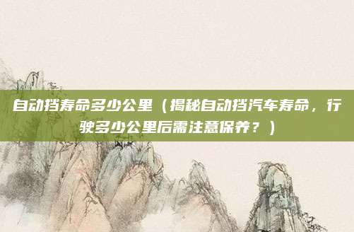 自动挡寿命多少公里(揭秘自动挡汽车寿命,行驶多少公里后需注意保养?)