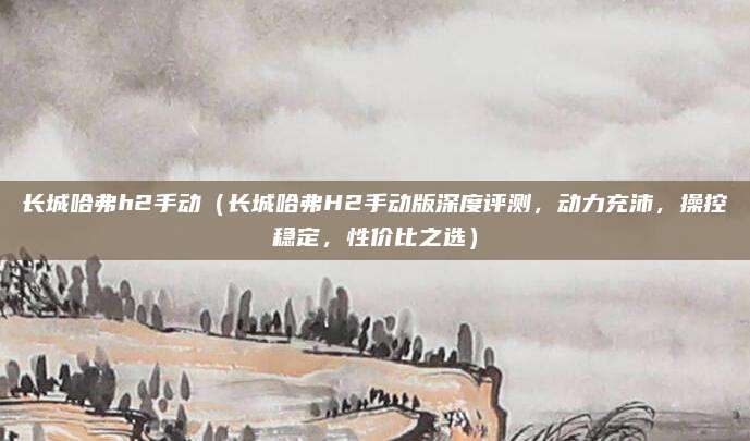 长城哈弗h2手动(长城哈弗H2手动版深度评测,动力充沛,操控稳定,性价比之选)
