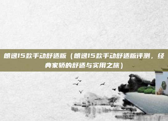 朗逸15款手动舒适版(朗逸15款手动舒适版评测,经典家轿的舒适与实用之旅)