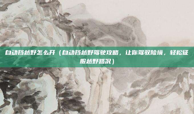 自动挡越野怎么开（自动挡越野驾驶攻略，让你驾驭险境，轻松征服越野路况）