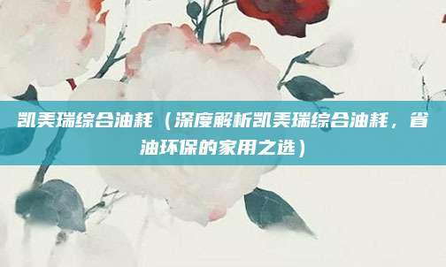 凯美瑞综合油耗(深度解析凯美瑞综合油耗,省油环保的家用之选)