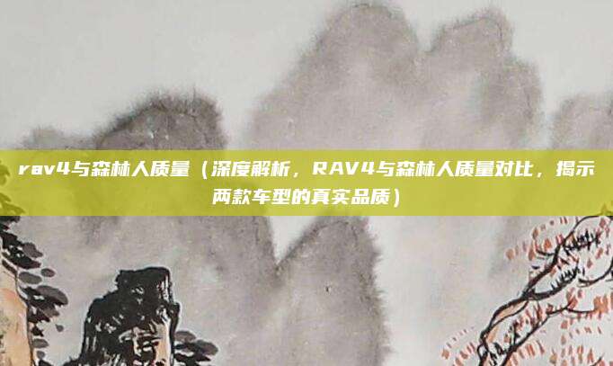 rav4与森林人质量(深度解析,RAV4与森林人质量对比,揭示两款车型的真实品质)