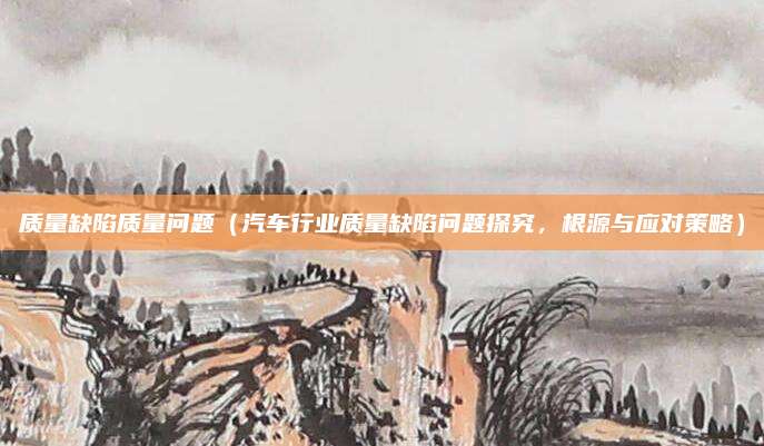 质量缺陷质量问题(汽车行业质量缺陷问题探究,根源与应对策略)