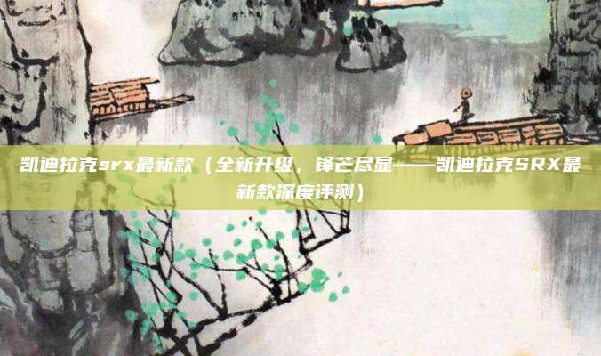 凯迪拉克srx最新款(全新升级,锋芒尽显——凯迪拉克SRX最新款深度评测)