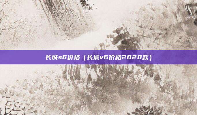 长城s6价格(长城v6价格2020款)