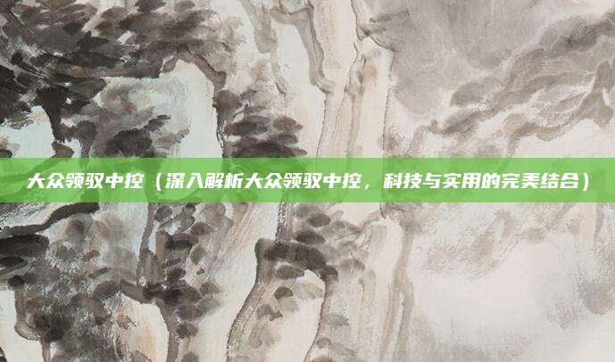 大众领驭中控(深入解析大众领驭中控,科技与实用的完美结合)