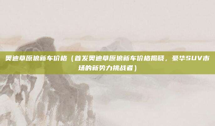 奥迪草原狼新车价格(首发奥迪草原狼新车价格揭晓,豪华SUV市场的新势力挑战者)