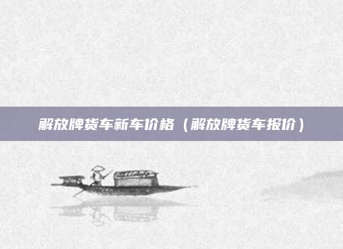 解放牌货车新车价格(解放牌货车报价)