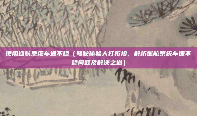 使用巡航系统车速不稳(驾驶体验大打折扣,解析巡航系统车速不稳问题及解决之道)
