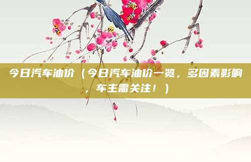 今日汽车油价(今日汽车油价一览,多因素影响,车主需关注!)