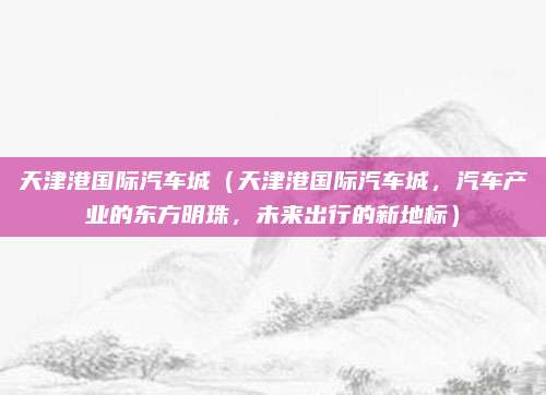 天津港国际汽车城(天津港国际汽车城,汽车产业的东方明珠,未来出行的新地标)