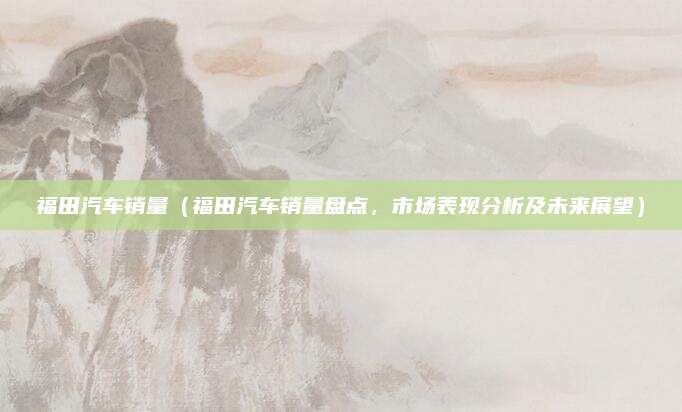 福田汽车销量(福田汽车销量盘点,市场表现分析及未来展望)