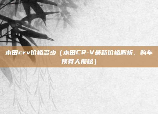 本田crv价格多少(本田CR-V最新价格解析,购车预算大揭秘)