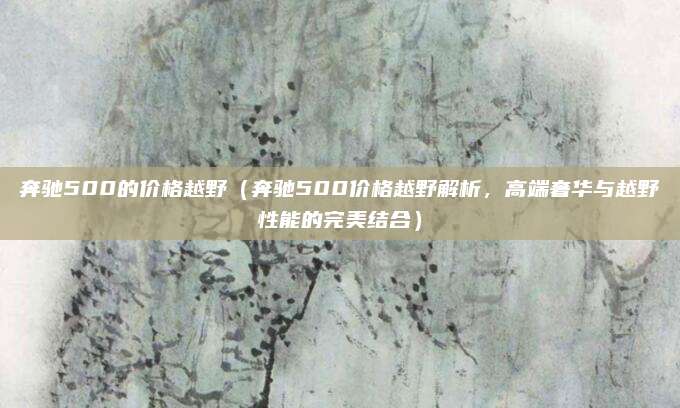 奔驰500的价格越野(奔驰500价格越野解析,高端奢华与越野性能的完美结合)