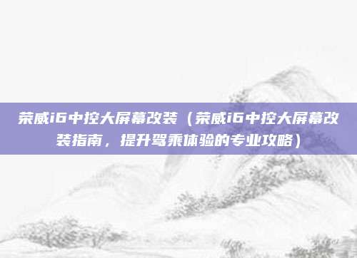 荣威i6中控大屏幕改装(荣威i6中控大屏幕改装指南,提升驾乘体验的专业攻略)