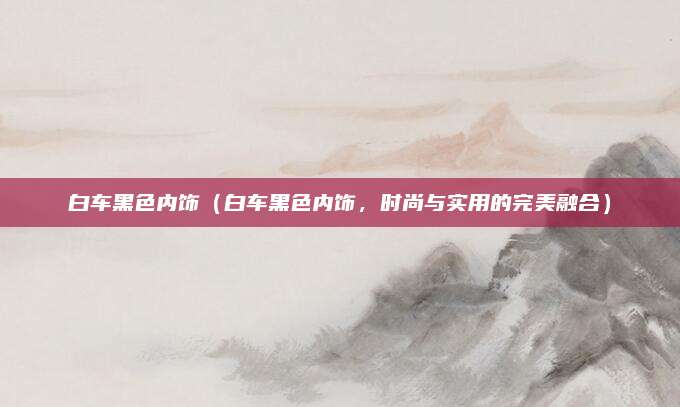白车黑色内饰(白车黑色内饰,时尚与实用的完美融合)