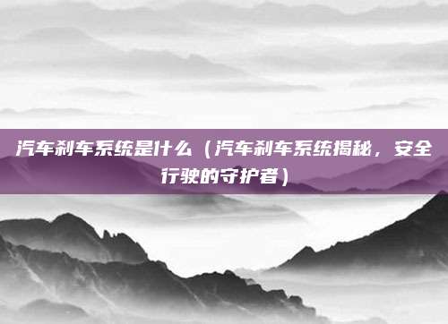 汽车刹车系统是什么(汽车刹车系统揭秘,安全行驶的守护者)