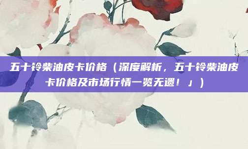 五十铃柴油皮卡价格（深度解析，五十铃柴油皮卡价格及市场行情一览无遗！」）