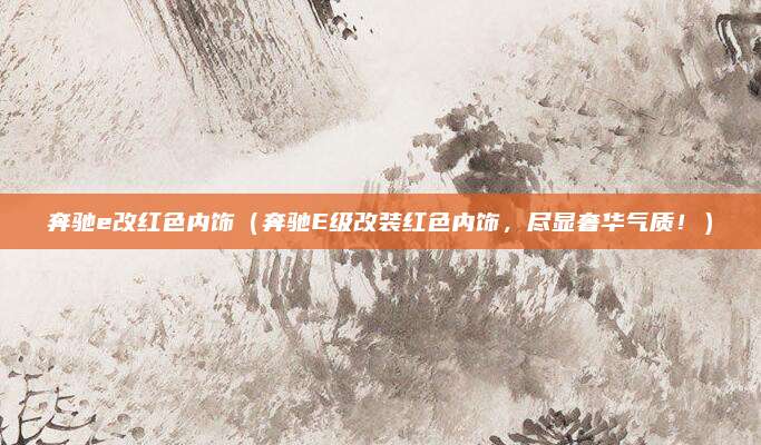奔驰e改红色内饰(奔驰E级改装红色内饰,尽显奢华气质!)