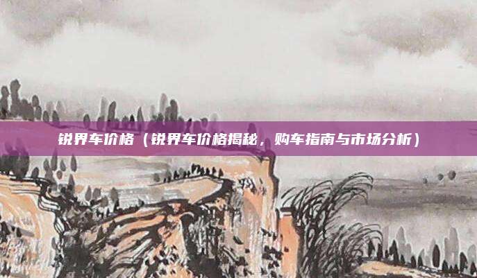 锐界车价格（锐界车价格揭秘，购车指南与市场分析）