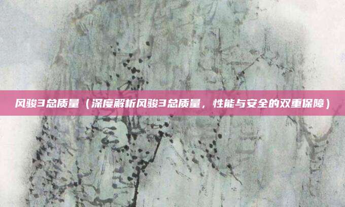 风骏3总质量(深度解析风骏3总质量,性能与安全的双重保障)