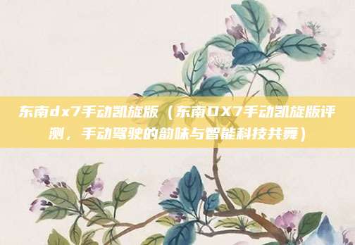 东南dx7手动凯旋版(东南DX7手动凯旋版评测,手动驾驶的韵味与智能科技共舞)