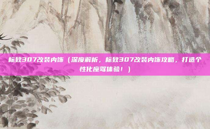 标致307改装内饰（深度解析，标致307改装内饰攻略，打造个性化座驾体验！）