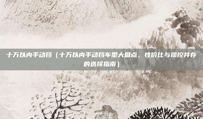 十万以内手动挡(十万以内手动挡车型大盘点,性价比与操控并存的选择指南)