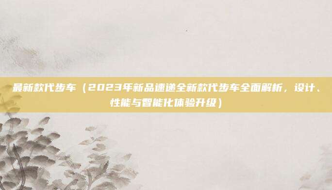 最新款代步车(2023年新品速递全新款代步车全面解析,设计、性能与智能化体验升级)