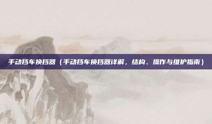 手动挡车换挡器(手动挡车换挡器详解,结构、操作与维护指南)