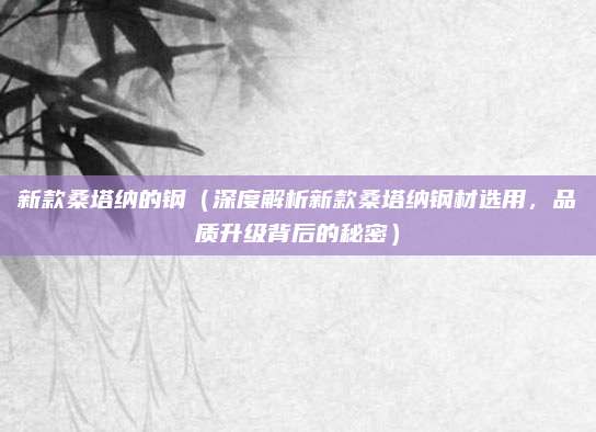 新款桑塔纳的钢(深度解析新款桑塔纳钢材选用,品质升级背后的秘密)