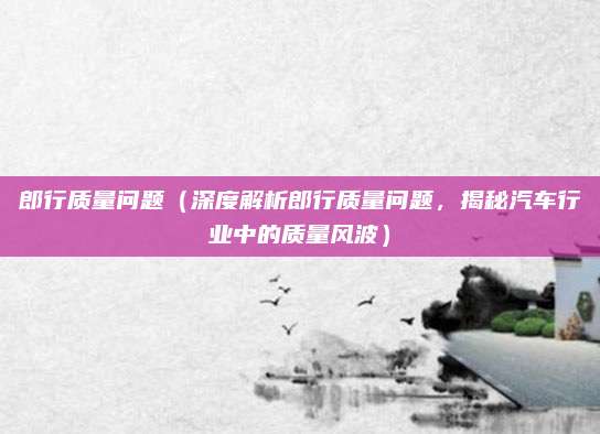 郎行质量问题(深度解析郎行质量问题,揭秘汽车行业中的质量风波)