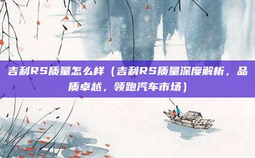 吉利RS质量怎么样(吉利RS质量深度解析,品质卓越,领跑汽车市场)